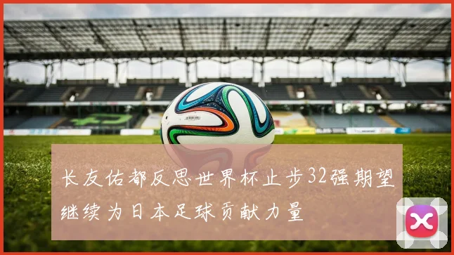 长友佑都反思世界杯止步32强期望继续为日本足球贡献力量
