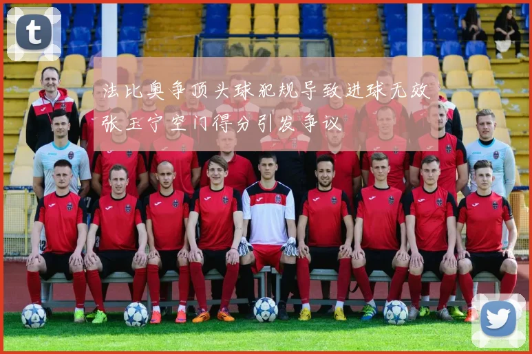 法比奥争顶头球犯规导致进球无效张玉宁空门得分引发争议