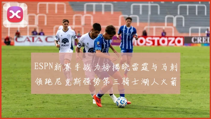 ESPN新赛季战力榜揭晓雷霆与马刺领跑尼克斯强势第三骑士湖人火箭表现不俗