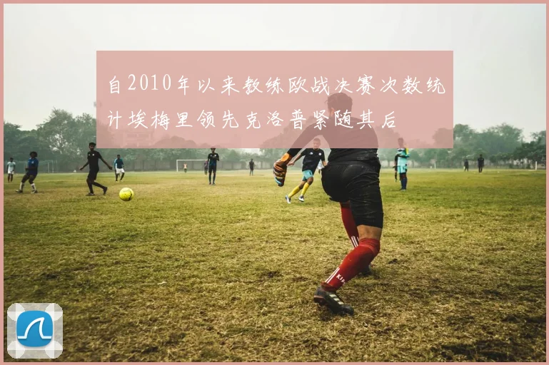 自2010年以来教练欧战决赛次数统计埃梅里领先克洛普紧随其后