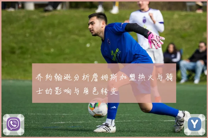 乔约翰逊分析詹姆斯加盟热火与骑士的影响与角色转变