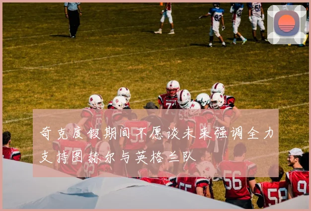 奇克度假期间不愿谈未来强调全力支持图赫尔与英格兰队
