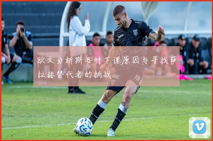 欧文分析斯洛特下课原因与寻找萨拉赫替代者的挑战