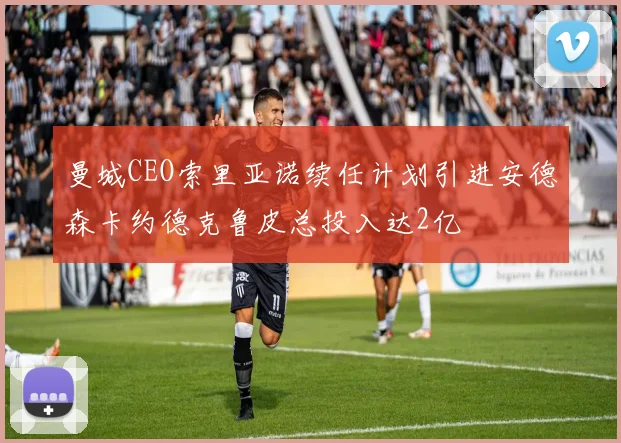 曼城CEO索里亚诺续任计划引进安德森卡约德克鲁皮总投入达2亿