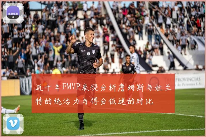 近十年FMVP表现分析詹姆斯与杜兰特的统治力与得分低迷的对比