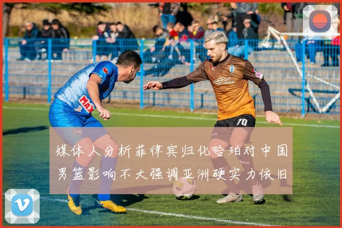 媒体人分析菲律宾归化哈珀对中国男篮影响不大强调亚洲硬实力依旧强劲