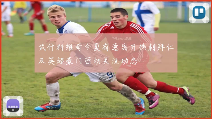 武什科维奇今夏有意离开热刺拜仁及英超豪门密切关注动态
