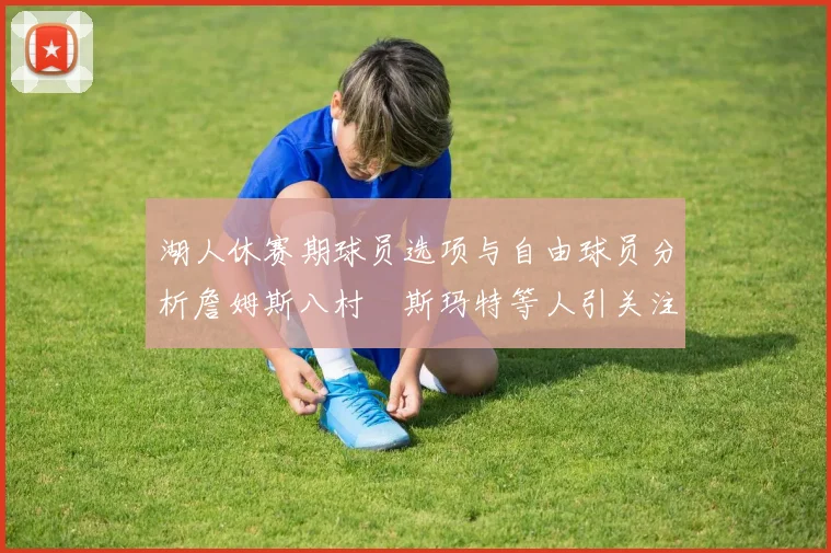 湖人休赛期球员选项与自由球员分析詹姆斯八村塁斯玛特等人引关注