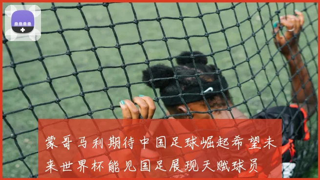 蒙哥马利期待中国足球崛起希望未来世界杯能见国足展现天赋球员