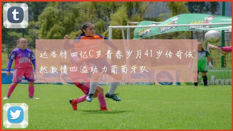 达洛特回忆C罗青春岁月41岁传奇依然激情四溢助力葡萄牙队