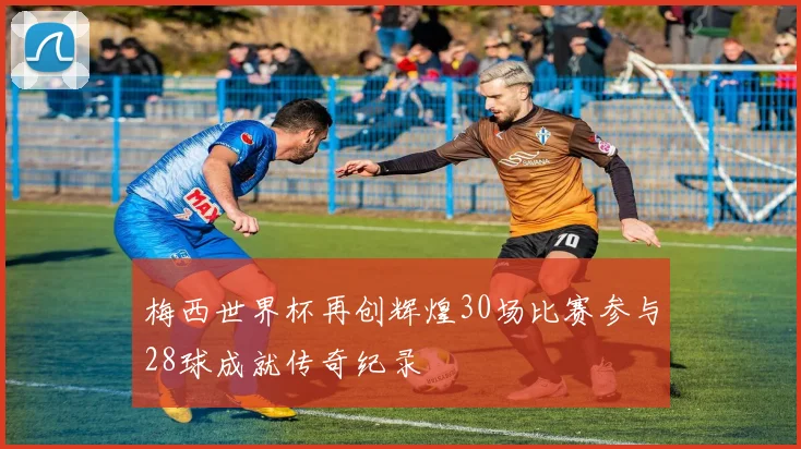梅西世界杯再创辉煌30场比赛参与28球成就传奇纪录
