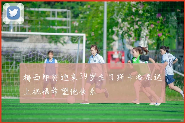 梅西即将迎来39岁生日斯卡洛尼送上祝福希望他快乐