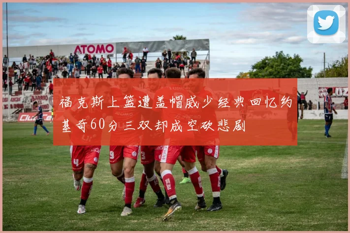 福克斯上篮遭盖帽威少经典回忆约基奇60分三双却成空砍悲剧