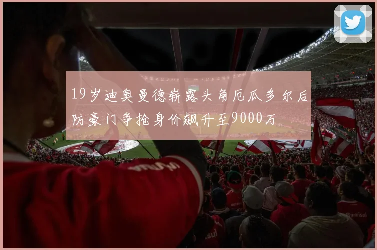 19岁迪奥曼德崭露头角厄瓜多尔后防豪门争抢身价飙升至9000万