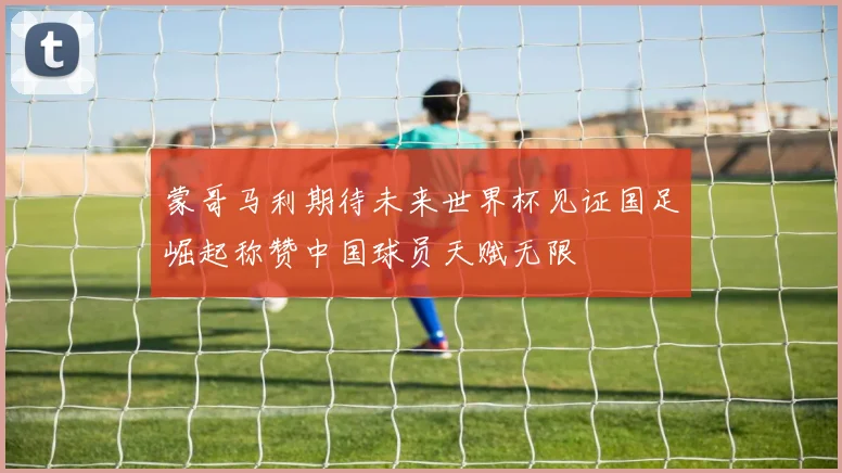蒙哥马利期待未来世界杯见证国足崛起称赞中国球员天赋无限