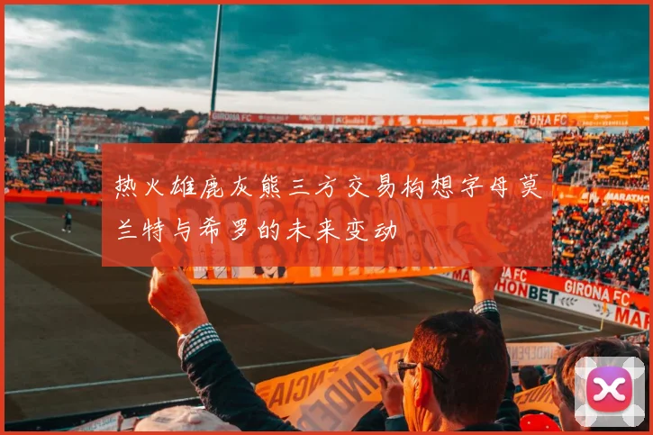 热火雄鹿灰熊三方交易构想字母莫兰特与希罗的未来变动