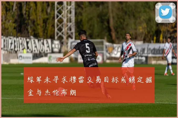 绿军未寻求穆雷交易目标或锁定掘金与杰伦布朗