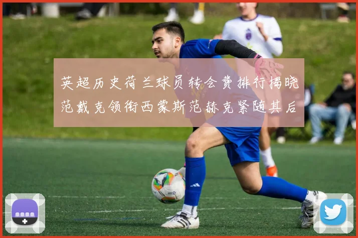 英超历史荷兰球员转会费排行揭晓范戴克领衔西蒙斯范赫克紧随其后