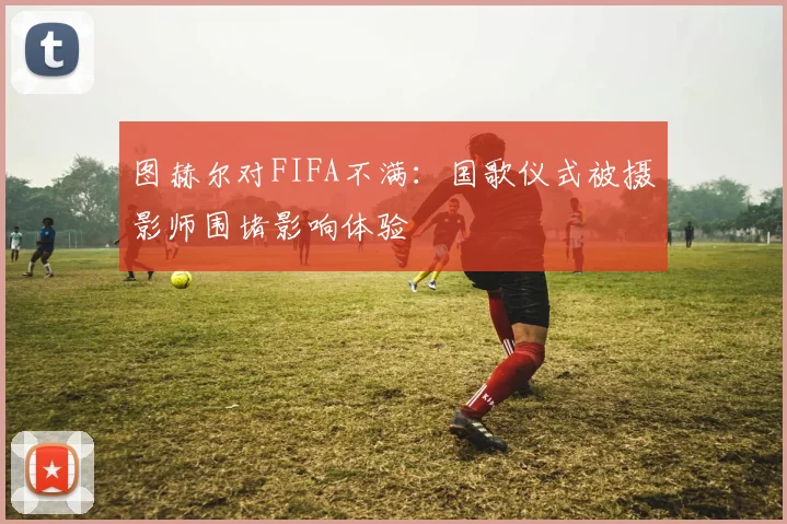 图赫尔对FIFA不满：国歌仪式被摄影师围堵影响体验